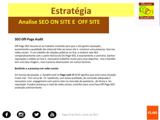 Tiago Fé de Pinho- Junho de 2017
Estratégia
Analise SEO ON SITE E OFF SITE
SEO Off-Page Audit
Off-Page SEO resume-se ao trabalho investido para que o site ganhe reputação ,
aumentando a qualidade dos inbound links ao nosso site e construir uma presença boa nas
redes sociais. É um trabalho de relações públicas on-line, e embora seja fácil
comparativamente com o parte técnica do On-Page SEO, é exactamente o contrário. Ganhar
reputação e crédito on-line é necessário trabalhar muito para esse objectivo, mas a Xandite
tem uma boa imagem , mas é preciso desenvolver em outros factores.
Backlinks e a presença em redes sociais
Em termos de posição, a Xandite está no Page rank nº 0/10 significa que está numa situação
muito mal. Tem cerca de 15 backlincks, com baixa qualidade, de conteúdo adequado é
necessário criar engagement com outros sites no mercado de pastelaria , de forma a ter
reputação. A pobre presença a nível de redes sociais, contribui para uma fraca Off-Page SEO
analisado anteriormente.
 