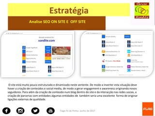 Tiago Fé de Pinho- Junho de 2017
Estratégia
Analise SEO ON SITE E OFF SITE
O site está muito pouco estruturado e dinamizado neste vertente. De modo a inverter esta situação deve
haver a criação de conteúdos e social media, de modo a gerar engagement e awareness originando novos
seguidores. Para além da criação de conteúdo num blog dentro do site e da interacção nas redes socias, a
criação de parcerias com entidades algumas entidades de também seria uma excelente forma de originar
ligações externas de qualidade.
 