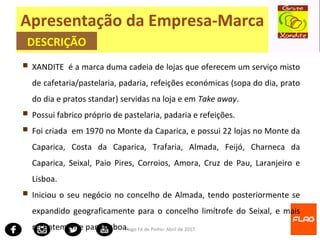 Tiago Fé de Pinho- Abril de 2017
 XANDITE é a marca duma cadeia de lojas que oferecem um serviço misto
de cafetaria/pastelaria, padaria, refeições económicas (sopa do dia, prato
do dia e pratos standar) servidas na loja e em Take away.
 Possui fabrico próprio de pastelaria, padaria e refeições.
 Foi criada em 1970 no Monte da Caparica, e possui 22 lojas no Monte da
Caparica, Costa da Caparica, Trafaria, Almada, Feijó, Charneca da
Caparica, Seixal, Paio Pires, Corroios, Amora, Cruz de Pau, Laranjeiro e
Lisboa.
 Iniciou o seu negócio no concelho de Almada, tendo posteriormente se
expandido geograficamente para o concelho limítrofe do Seixal, e mais
recentemente para Lisboa.
Apresentação da Empresa-Marca
DESCRIÇÃO
 