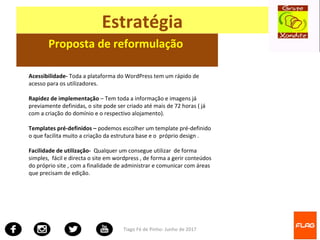 Tiago Fé de Pinho- Junho de 2017
Estratégia
Proposta de reformulação
Acessibilidade- Toda a plataforma do WordPress tem um rápido de
acesso para os utilizadores.
Rapidez de implementação – Tem toda a informação e imagens já
previamente definidas, o site pode ser criado até mais de 72 horas ( já
com a criação do domínio e o respectivo alojamento).
Templates pré-definidos – podemos escolher um template pré-definido
o que facilita muito a criação da estrutura base e o próprio design .
Facilidade de utilização- Qualquer um consegue utilizar de forma
simples, fácil e directa o site em wordpress , de forma a gerir conteúdos
do próprio site , com a finalidade de administrar e comunicar com áreas
que precisam de edição.
 