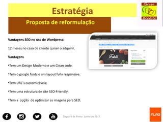 Tiago Fé de Pinho- Junho de 2017
Estratégia
Proposta de reformulação
Vantagens SEO no uso de Wordpress:
12 meses no caso de cliente quiser o adquirir.
Vantagens
•Tem um Design Moderno e um Clean code.
•Tem o google fonts e um layout fully responsive.
•Tem URL´s customizáveis;
•Tem uma estrutura de site SEO-Friendly .
•Tem a opção de optimizar as imagens para SEO.
 