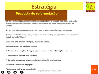 Tiago Fé de Pinho- Junho de 2017
Estratégia
Proposta de reformulação
No site , os clientes podem comentar os nossos produtos e serviços e vai haver uma opção
de sugestão que os consumidores podem dar uma opinião sobre produto ou serviço da
Xandite.
No site estarão sempre presentes os links para as redes sociais Facebook e Instagram.
Qualquer conteúdo de novidade, serviço e produto no site podem partilhar nas redes sociais
através do botão “Share”.
O site será feito também em inglês , espanhol e francês.
Lembrar sempre os seguintes pontos:
 Ter uma lista completa de keywords a usar sobre url´s e informação de conteúdo.
 Não duplicar página e nem conteúdo .
 Controlar o acesso de todas as audiências, dispositivos e browsers;
Analisar a velocidade da página .
Controlar e gerir a sua comunidade
 
