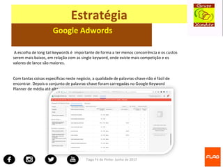 Tiago Fé de Pinho- Junho de 2017
Estratégia
Google Adwords
A escolha de long tail keywords é importante de forma a ter menos concorrência e os custos
serem mais baixos, em relação com as single keyword, onde existe mais competição e os
valores de lance são maiores.
Com tantas coisas específicas neste negócio, a qualidade de palavras-chave não é fácil de
encontrar. Depois o conjunto de palavras-chave foram carregadas no Google Keyword
Planner de média até alta.
 