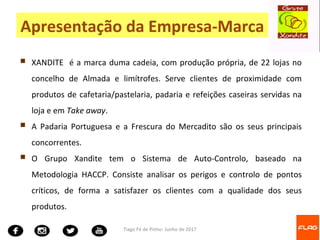  XANDITE é a marca duma cadeia, com produção própria, de 22 lojas no
concelho de Almada e limítrofes. Serve clientes de proximidade com
produtos de cafetaria/pastelaria, padaria e refeições caseiras servidas na
loja e em Take away.
 A Padaria Portuguesa e a Frescura do Mercadito são os seus principais
concorrentes.
 O Grupo Xandite tem o Sistema de Auto-Controlo, baseado na
Metodologia HACCP. Consiste analisar os perigos e controlo de pontos
críticos, de forma a satisfazer os clientes com a qualidade dos seus
produtos.
Tiago Fé de Pinho- Junho de 2017
Apresentação da Empresa-Marca
 