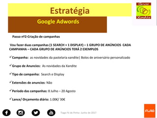 Tiago Fé de Pinho- Junho de 2017
Estratégia
Google Adwords
Passo nº2-Criação de campanhas
Vou fazer duas campanhas (1 SEARCH + 1 DISPLAY) – 1 GRUPO DE ANÚNCIOS CADA
CAMPANHA – CADA GRUPO DE ANÚNCIOS TERÁ 2 EXEMPLOS
Campanha: as novidades da pastelaria xandite| Bolos de aniversário personalizado
Grupo de Anuncios: As novidades da Xandite
Tipo de campanha: Search e Display
Extensões de anuncios: Não
Período das campanhas: 8 Julho – 20 Agosto
Lance/ Orçamento diário: 1.00€/ 30€
 