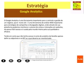Tiago Fé de Pinho- Junho de 2017
Estratégia
Google Analytics
O Google Analytics é uma ferramenta importante para o controlo e gestão de
um negócio, que é muito útil. É uma ferramenta de análise WEB importante
para estratégias de campanhas e divulgações digitais, onde através de sua
plataforma podemos monitorar o volume de visitas e interações em websites,
ela possui fácil acesso e é usada pelo mundo inteiro pela sua qualidade e
eficácia.
Tendo em conta que não tenho acesso à conta de analytics da Xandite apenas
defini os objectivos e os KPI´se o que deveria ser monitorizado.
 