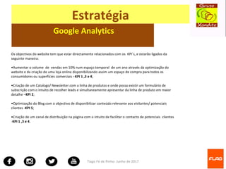 Tiago Fé de Pinho- Junho de 2017
Estratégia
Google Analytics
Os objectivos do website tem que estar directamente relacionados com os KPI´s, e estarão ligados da
seguinte maneira:
•Aumentar o volume de vendas em 10% num espaço temporal de um ano através da optimização do
website e da criação de uma loja online disponibilizando assim um espaço de compra para todos os
consumidores ou superfícies comerciais –KPI 1 ,3 e 4;
•Criação de um Catalogo/ Newsletter com a linha de produtos e onde possa existir um formulário de
subscrição com o intuito de recolher leads e simultaneamente apresentar da linha de produto em maior
detalhe –KPI 2;
•Optimização do Blog com o objectivo de disponibilizar conteúdo relevante aos visitantes/ potenciais
clientes -KPI 5;
•Criação de um canal de distribuição na página com o intuito de facilitar o contacto de potenciais clientes
-KPI 1 ,3 e 4.
 