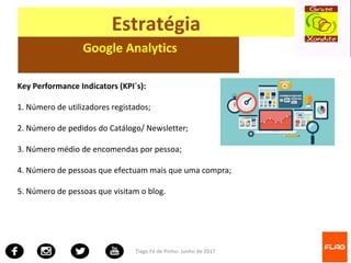 Tiago Fé de Pinho- Junho de 2017
Estratégia
Google Analytics
Key Performance Indicators (KPI´s):
1. Número de utilizadores registados;
2. Número de pedidos do Catálogo/ Newsletter;
3. Número médio de encomendas por pessoa;
4. Número de pessoas que efectuam mais que uma compra;
5. Número de pessoas que visitam o blog.
 