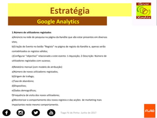 Tiago Fé de Pinho- Junho de 2017
Estratégia
Google Analytics
1.Número de utilizadores registados
a)Anúncio na rede de pesquisa na página da Xandite que vão estar presentes em diversos
sites;
b)Criação de Evento no botão “Registo” na página de registo da Xandite e, apenas serão
contabilizados os registos válidos;
c)Configurar “objectivo” relacionado a este evento: 1-Aquisição; 2-Descrição: Número de
utilizadores registados com sucesso;
d)Relatório mensal (com modelo de atribuição)
a)Número de novos utilizadores registados;
b)Origem de trafego;
c)Taxa de abandono;
d)Dispositivo;
e)Dados demográficos;
f)Frequência de visita dos novos utilizadores;
g)Monitorizar o comportamento dos novos registos e das acções de marketing mais
impactantes neste mesmo comportamento.
 