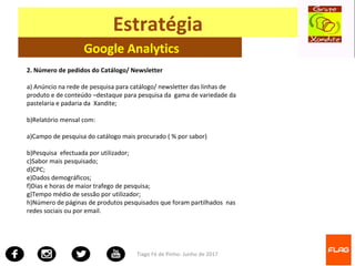 Tiago Fé de Pinho- Junho de 2017
Estratégia
Google Analytics
2. Número de pedidos do Catálogo/ Newsletter
a) Anúncio na rede de pesquisa para catálogo/ newsletter das linhas de
produto e de conteúdo –destaque para pesquisa da gama de variedade da
pastelaria e padaria da Xandite;
b)Relatório mensal com:
a)Campo de pesquisa do catálogo mais procurado ( % por sabor)
b)Pesquisa efectuada por utilizador;
c)Sabor mais pesquisado;
d)CPC;
e)Dados demográficos;
f)Dias e horas de maior trafego de pesquisa;
g)Tempo médio de sessão por utilizador;
h)Número de páginas de produtos pesquisados que foram partilhados nas
redes sociais ou por email.
 