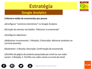 Tiago Fé de Pinho- Junho de 2017
Estratégia
Google Analytics
3.Número médio de encomendas por pessoa
a)Configurar “comércio electrónico” no Google Analytics
b)Criação de eventos nos botões “Adicionar à encomenda”
c)Configurar objectivos:
a)Adicionar à encomenda: 1-Relação; 2-Descrição: Adicionar produtos ao
carrinho (evento);
b)Submeter: 1-Receita; Descrição: Confirmação da encomenda
c)Partilha da página do produto pesquisado por email ou nas redes
sociais: 1-Relação; 2 -Partilha nas redes sociais ou envio de email.
 