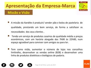 Tiago Fé de Pinho- junho de 2017
 A missão da Xandite é produzir/ vender pão e bolos de pastelaria de
qualidade, prestando um bom serviço, de forma a satisfazer as
necessidades dos seus clientes .
 Tendo um serviço de produtos caseiros de qualidade média a preços
económicos, com um horário alargado das 7h00 às 22h00, num
espaço agradável para conviver com amigos ou para ler.
 Tem como visão, aumentar o número de lojas nos concelhos
limítrofes, desenvolver as vendas online (B2B) e desenvolver uma
linha de produtos diatéticos e biológicos de padaria.
Apresentação da Empresa-Marca
Missão e Visão
 