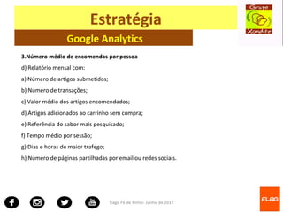 Tiago Fé de Pinho- Junho de 2017
Estratégia
Google Analytics
3.Número médio de encomendas por pessoa
d) Relatório mensal com:
a) Número de artigos submetidos;
b) Número de transações;
c) Valor médio dos artigos encomendados;
d) Artigos adicionados ao carrinho sem compra;
e) Referência do sabor mais pesquisado;
f) Tempo médio por sessão;
g) Dias e horas de maior trafego;
h) Número de páginas partilhadas por email ou redes sociais.
 