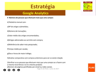 Tiago Fé de Pinho- Junho de 2017
Estratégia
Google Analytics
4 -Número de pessoas que efectuam mais que uma compra
d) Relatório mensal com:
a)Nº de artigos submetidos;
b)Número de transações;
c)Valor médio dos artigos encomendados;
d)Artigos adicionados ao carrinho sem compra;
e)Referência do sabor mais pesquisado;
f)Tempo médio por sessão;
g)Dias e horas de maior trafego;
h)Analise comparativa com compras anteriores para ver se existe relação
i)Verificar se as pessoas que efectuam mais que uma compra se o fazem com
a mesma recorrência e se é o mesmo produto.
j)Número de páginas partilhadas por email ou redes sociais.
 