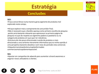 Tiago Fé de Pinho- Junho de 2017
Estratégia
Conclusões
SEO:
•Fraca concorrência numa maneira geral,segmento de produtos mal
explorado neste campo;
•Há que explorar mais a componente do consumidor final;
•Não é necessário que a Xandite apareça como primeira escolha de pesquisa
porém,seria bastante relevante que aparecesse na primeira página de
pesquisa no que diz respeito ao segmento padaria e pastelaria ou na
categoria de produtos em que quer ter relevância;
•Estrutura de site pouco direcionada à venda de produtos e mais
direcionada a uma vertente meramente informativa que,na minha opinião é
uma perspetiva bastante obsoleta e sem nexo do pontode vista comercial;
•Háquetornarestewebsitenumaplataformadee-
commerceomaisrapidamentepossível.
SEA:
•Apostar em campanhas de adwords para aumentar a brand awareness e
angariar novos utilizadores e clientes.
 