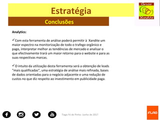 Tiago Fé de Pinho- Junho de 2017
Estratégia
Conclusões
Analytics:
Com esta ferramenta de análise poderá permitir à Xandite um
maior espectro na monitorização de todo o trafego orgânico e
pago, interpretar melhor as tendências de mercado e analisar o
que efectivamente trará um maior retorno para o website e para as
suas respectivas marcas.
O intuito da utilização desta ferramenta será a obtenção de leads
“mais qualificadas”, uma estratégia de análise mais refinada, bases
de dados orientadas para o negócio adjacente e uma redução de
custos no que diz respeito ao investimento em publicidade paga.
 