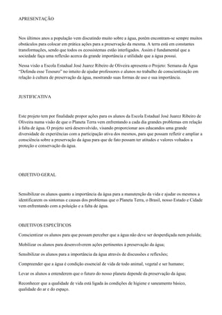 APRESENTAÇÃO
Nos últimos anos a população vem discutindo muito sobre a água, porém encontram-se sempre muitos
obstáculos para colocar em prática ações para a preservação da mesma. A terra está em constantes
transformações, sendo que todos os ecossistemas estão interligados. Assim é fundamental que a
sociedade faça uma reflexão acerca da grande importância e utilidade que a água possui.
Nessa visão a Escola Estadual José Juarez Ribeiro de Oliveira apresenta o Projeto: Semana da Água
“Defenda esse Tesouro” no intuito de ajudar professores e alunos no trabalho de conscientização em
relação à cultura de preservação da água, mostrando suas formas de uso e sua importância.
JUSTIFICATIVA
Este projeto tem por finalidade propor ações para os alunos da Escola Estadual José Juarez Ribeiro de
Oliveira numa visão de que o Planeta Terra vem enfrentando a cada dia grandes problemas em relação
à falta de água. O projeto será desenvolvido, visando proporcionar aos educandos uma grande
diversidade de experiências com a participação ativa dos mesmos, para que possam refletir e ampliar a
consciência sobre a preservação da água para que de fato possam ter atitudes e valores voltados a
proteção e conservação da água.
OBJETIVO GERAL
Sensibilizar os alunos quanto a importância da água para a manutenção da vida e ajudar os mesmos a
identificarem os sintomas e causas dos problemas que o Planeta Terra, o Brasil, nosso Estado e Cidade
vem enfrentando com a poluição e a falta de água.
OBJETIVOS ESPECÍFICOS
Conscientizar os alunos para que possam perceber que a água não deve ser desperdiçada nem poluída;
Mobilizar os alunos para desenvolverem ações pertinentes à preservação da água;
Sensibilizar os alunos para a importância da água através de discussões e reflexões;
Compreender que a água é condição essencial de vida de todo animal, vegetal e ser humano;
Levar os alunos a entenderem que o futuro do nosso planeta depende da preservação da água;
Reconhecer que a qualidade de vida está ligada às condições de higiene e saneamento básico,
qualidade do ar e do espaço.
 