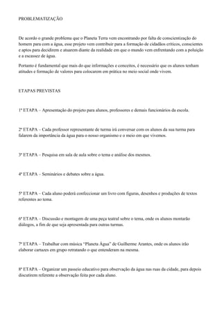 PROBLEMATIZAÇÃO
De acordo o grande problema que o Planeta Terra vem encontrando por falta de conscientização do
homem para com a água, esse projeto vem contribuir para a formação de cidadãos críticos, conscientes
e aptos para decidirem e atuarem diante da realidade em que o mundo vem enfrentando com a poluição
e a escassez de água.
Portanto é fundamental que mais do que informações e conceitos, é necessário que os alunos tenham
atitudes e formação de valores para colocarem em prática no meio social onde vivem.
ETAPAS PREVISTAS
1ª ETAPA – Apresentação do projeto para alunos, professores e demais funcionários da escola.
2ª ETAPA – Cada professor representante de turma irá conversar com os alunos da sua turma para
falarem da importância da água para o nosso organismo e o meio em que vivemos.
3ª ETAPA – Pesquisa em sala de aula sobre o tema e análise dos mesmos.
4ª ETAPA – Seminários e debates sobre a água.
5ª ETAPA – Cada aluno poderá confeccionar um livro com figuras, desenhos e produções de textos
referentes ao tema.
6ª ETAPA – Discussão e montagem de uma peça teatral sobre o tema, onde os alunos montarão
diálogos, a fim de que seja apresentada para outras turmas.
7ª ETAPA – Trabalhar com música “Planeta Água” de Guilherme Arantes, onde os alunos irão
elaborar cartazes em grupo retratando o que entenderam na mesma.
8ª ETAPA – Organizar um passeio educativo para observação da água nas ruas da cidade, para depois
discutirem referente a observação feita por cada aluno.
 