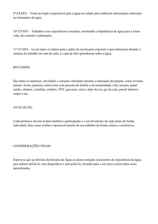 9ª ETAPA – Visita ao órgão responsável pela a água na cidade para colherem informações referentes
ao tratamento da água.
10ª ETAPA – Trabalhar com experiências concretas, mostrando a importância da água para a nossa
vida, dos animais e plantações.
11ª ETAPA – Levar todos os alunos para o pátio da escola para exporem o que realizaram durante a
semana de trabalho em sala de aula, e o que de fato aprenderam sobre a água.
RECURSOS
São todos os materiais, atividades e soluções utilizadas durante a realização do projeto, como revistas,
jornais, livros, passeios, entrevistas com pessoas da família e da comunidade, cola, tesoura, papel
cartão, chamex, cartolina, enfeites, TNT, gravuras, xérox, lápis de cor, giz de cera, pincel atômico,
isopor e etc.
AVALIAÇÃO
Cada professor deverá avaliar também a participação e o envolvimento de cada aluno de forma
individual, bem como avaliar o desenvolvimento de seu trabalho de forma crítica e construtiva.
CONSIDERAÇÕES FINAIS
Espera-se que ao término da Semana da Água os alunos estejam conscientes da importância da água,
que saibam utilizá-la, sem desperdício e sem poluí-la, levando para o seu meio social todos esses
aprendizados.
 