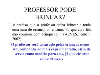 PROFESSOR PODE BRINCAR? “ ...é preciso que o professor saiba brincar e tenha uma cara de criança, ao ensinar. Porque cara feia não combina com brinquedo...” (ALVES, Rubem, 2002)  O professor será encarado pelas crianças como um companheiro mais experimentado, além de servir como modelo para elas, já que ele sabe como brincar.  