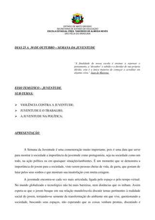 ESTADO DE MATO GROSSO
                                    SECRETARIA DE ESTADO DE EDUCAÇÃO
                             ESCOLA ESTADUAL PRES. TANCREDO DE ALMEIDA NEVES
                                          SÃO FÉLIX DO ARAGUAIA




DIAS 25 A  30 DE OUTUBRO – SEMANA DA JUVENTUDE




                                                      “A   finalidade   de   nossa   escola   é   ensinar   a   repensar   o  
                                                      pensamento, a ‘dessaber’ o sabido e a duvidar de sua própria  
                                                      dúvida; esta é a única maneira de começar  a acreditar em  
                                                      alguma coisa.” Juan de Mairena 
                                                                                          




EIXO TEMÁTICO – JUVENTUDE 
SUB­TEMAS:


    VIOLÊNCIA CONTRA A JUVENTUDE; 
    JUVENTUDE E O TRABALHO;
    A JUVENTUDE NA POLÍTICA;




APRESENTAÇÃO 




        A Semana da Juventude é uma comemoração muito importante, pois é uma data que serve 
para mostrar à sociedade a importância da juventude como protagonista, seja na sociedade como um 
todo, na ação política ou em quaisquer situações/ambientes. É um momento que se demonstra a 
importância do jovem para a sociedade, visto serem pessoas cheias de vida, de garra, que gostam de 
lutar pelos seus sonhos e que mostram sua insatisfação com muita coragem.

        A juventude encontra­se cada vez mais articulada, ligada pelo espaço e pelo tempo virtual. 
No mundo globalizado e tecnológico não há mais barreiras, nem distâncias que os inibam. Assim 
espera­se que o jovem busque em sua relação mundo/escola discutir temas pertinentes à realidade 
social do jovem, tornando=se semente da transformação do ambiente em que vive, questionando a 
sociedade,   buscando   seus   espaços,   não   esperando   que   as   coisas   venham   prontas,   discutindo   e 
 