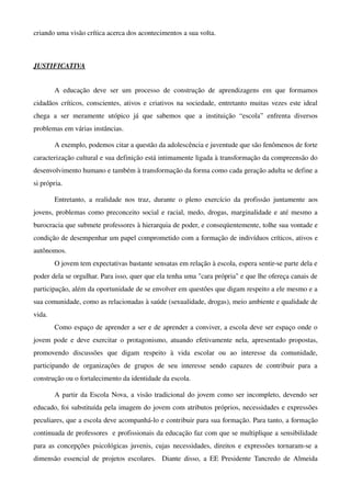 criando uma visão crítica acerca dos acontecimentos a sua volta. 



JUSTIFICATIVA


        A   educação   deve   ser   um   processo   de   construção   de   aprendizagens   em   que   formamos 
cidadãos críticos, conscientes, ativos e criativos na sociedade, entretanto muitas vezes este ideal 
chega   a   ser   meramente   utópico   já   que   sabemos   que   a   instituição   “escola”   enfrenta   diversos 
problemas em várias instâncias. 

        A exemplo, podemos citar a questão da adolescência e juventude que são fenômenos de forte 
caracterização cultural e sua definição está intimamente ligada à transformação da compreensão do 
desenvolvimento humano e também à transformação da forma como cada geração adulta se define a 
si própria.  

        Entretanto,   a   realidade   nos   traz,   durante   o   pleno   exercício   da   profissão   juntamente   aos 
jovens, problemas como preconceito social e racial, medo, drogas, marginalidade e até mesmo a 
burocracia que submete professores à hierarquia de poder, e conseqüentemente, tolhe sua vontade e 
condição de desempenhar um papel comprometido com a formação de indivíduos críticos, ativos e 
autônomos.                                                                                                             
        O jovem tem expectativas bastante sensatas em relação à escola, espera sentir­se parte dela e 
poder dela se orgulhar. Para isso, quer que ela tenha uma "cara própria" e que lhe ofereça canais de 
participação, além da oportunidade de se envolver em questões que digam respeito a ele mesmo e a 
sua comunidade, como as relacionadas à saúde (sexualidade, drogas), meio ambiente e qualidade de 
vida.                                                                                                                  
        Como espaço de aprender a ser e de aprender a conviver, a escola deve ser espaço onde o 
jovem pode  e deve exercitar o protagonismo, atuando efetivamente nela, apresentado propostas, 
promovendo   discussões   que   digam   respeito   à   vida   escolar   ou   ao   interesse   da   comunidade, 
participando   de   organizações   de   grupos   de   seu   interesse   sendo   capazes   de   contribuir   para   a 
construção ou o fortalecimento da identidade da escola. 

        A partir da Escola Nova, a visão tradicional do jovem como ser incompleto, devendo ser 
educado, foi substituída pela imagem do jovem com atributos próprios, necessidades e expressões 
peculiares, que a escola deve acompanhá­lo e contribuir para sua formação. Para tanto, a formação 
continuada de professores  e profissionais da educação faz com que se multiplique a sensibilidade 
para as concepções psicológicas juvenis, cujas necessidades, direitos e expressões tornaram­se a 
dimensão  essencial de projetos  escolares.   Diante disso, a EE Presidente Tancredo de Almeida 
 