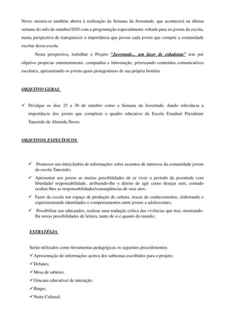 Neves mostra­se também aberta à realização da Semana da Juventude, que acontecerá na última 
semana do mês de outubro/2010 com a programação especialmente voltada para os jovens da escola, 
numa perspectiva de transparecer a importância que possui cada jovem que compõe a comunidade 
escolar                    dessa                   escola.                                                        
          Nesta   perspectiva,   trabalhar   o   Projeto  “Juventude...   um   fazer   de   cidadania”  tem   por 
objetivo propiciar entretenimento, companhia e informação, priorizando conteúdos comunicativos 
escolares, apresentando os jovens quais protagonistas de sua própria história. 



OBJETIVO GERAL 


 Divulgar   os   dias   25   a   30   de   outubro   como   a   Semana   da   Juventude,   dando   relevância   à 
    importância   dos   jovens   que   compõem   o   quadro   educativo   da   Escola   Estadual   Presidente 
    Tancredo de Almeida Neves. 



OBJETIVOS ESPECÍFICOS 




      Promover um intercâmbio de informações sobre assuntos de interesse da comunidade jovem 
      da escola Tancredo;
     Apresentar aos jovens as  muitas possibilidades  de se viver o período da juventude  com 
      liberdade/   responsabilidade,   atribuindo­lhe   o   direito   de   agir   como   desejar   sem,   contudo 
      ocultar­lhes as responsabilidades/conseqüências de seus atos;
     Fazer da escola um espaço de produção de cultura, trocas de conhecimentos, elaborando e 
      experimentando identidades e comportamentos entre jovens e adolescentes;
      Possibilitar aos educandos, realizar uma tradução crítica das vivências que traz, mostrando­
      lhe novas possibilidades de leitura, tanto de si e quanto do mundo;


     ESTRATÉGIA 


     Serão utilizados como ferramentas pedagógicas os seguintes procedimentos:
      Apresentação de informações acerca dos subtemas escolhidos para o projeto;
      Debates;
      Mesa de saberes;
      Gincana educativa/ de interação;
      Bingo;
      Noite Cultural;
 