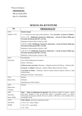  Passeio Ecológico.
          CRONOGRAMA 
          Mês de outubro/2010 
          Dias 25 a 30/10/2010.   




                                         SEMANA DA JUVENTUDE
          DIA                                                 PROGRAMAÇÃO
25/10                  Horário normal 
Segunda – Feira        1º  e 2° horários (nos três turnos)­Aulas Temáticas – Tema: Juventude... um fazer de cidadania. 
                       9:30 às 11:30 ­  Mobilização Nacional de Adolescentes   e Jovens do Ensino Médio para 
                       Prevenção da Infecção pelo HIV e da Aids.
                       Mediadores: Professora Rosa e Professor “KK”
                       15:00 ÀS 17:00HS ­Mobilização Nacional de Adolescentes  e Jovens do Ensino Médio para 
                       Prevenção da Infecção pelo HIV e da Aids.
                       Mediadores: Professora Rosa e Professor “KK”
                       21:00 ÀS 23:30  ­Mobilização Nacional de Adolescentes   e Jovens do Ensino Médio para 
                       Prevenção da Infecção pelo HIV e da Aids.
                       Mediadores: Professora Rosa e Professor “KK
26/10                  Mesa Redonda:
Terça­Feira            Local­ Câmara Municipal de Vereadores
                       Horário: 19:30 horas
                       Violência contra a juventude­ Palestrante –  Delegado de polícia Dr. Wilyney ­ e Professor KK
                       Juventude e o Trabalho­ Palestrante – Defensor Público Marcelo Durval S. Feitosa
                       A juventude na Política  – Palestrante ­chefe do cartório eleitoral Anderson Alarcon­ e Zeila 
                       Santana Borges
                       Mediadora­ Professora – Nilia Santana 
27/10                  Pesquisa 
Quarta­ Feira          Produções 
                       Preparação para a Noite Cultural 
28/10                  Gincana 
Quinta­Feira
7:30 horas 
29/10                  Bingo  ­   Todos os profissionais da educação (cada professor receberá 15 (quinze)   cartelas 
                       para   serem   vendidas   no   valor   de   2,00   entre   alunos   e   comunidade   escolar   e   os   demais 
Sexta­Feira
                       profissionais da educação receberão 05 (cinco) cartelas a 2,00 (dois) a serem vendidos entre a 
Bingo 19:00hs          comunidade escolar.
 29/10                 Noite Cultural ­ professores responsáveis/ turma: 
Sexta­Feira            1º A1e 1º A2­ – Glecy e Mayso 
20:00hs                1º A3 e 2º A2 – Laura Neide 
                       2º A1 – Rosa 
 