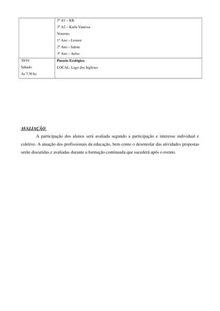 3º A1 – KK
                     3º A2 – Karla Vanessa 
                     Noturno
                     1º Ano – Leonor 
                     2º Ano – Ialene 
                     3º Ano – Aelso
30/10                Passeio Ecológico
Sábado               LOCAL: Lago dos Ingleses
Ás 7:30 hs




AVALIAÇÃO 
           A participação dos alunos será avaliada segundo a participação e interesse individual e 
coletivo. A atuação dos profissionais da educação, bem como o desenrolar das atividades propostas 
serão discutidas e avaliadas durante a formação continuada que sucederá após o evento. 
 
