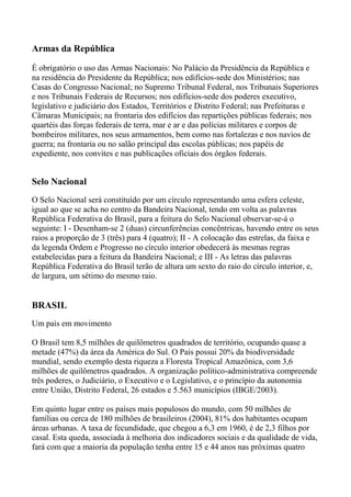 Armas da República
É obrigatório o uso das Armas Nacionais: No Palácio da Presidência da República e
na residência do Presidente da República; nos edifícios-sede dos Ministérios; nas
Casas do Congresso Nacional; no Supremo Tribunal Federal, nos Tribunais Superiores
e nos Tribunais Federais de Recursos; nos edifícios-sede dos poderes executivo,
legislativo e judiciário dos Estados, Territórios e Distrito Federal; nas Prefeituras e
Câmaras Municipais; na frontaria dos edifícios das repartições públicas federais; nos
quartéis das forças federais de terra, mar e ar e das polícias militares e corpos de
bombeiros militares, nos seus armamentos, bem como nas fortalezas e nos navios de
guerra; na frontaria ou no salão principal das escolas públicas; nos papéis de
expediente, nos convites e nas publicações oficiais dos órgãos federais.
Selo Nacional
O Selo Nacional será constituído por um círculo representando uma esfera celeste,
igual ao que se acha no centro da Bandeira Nacional, tendo em volta as palavras
República Federativa do Brasil, para a feitura do Selo Nacional observar-se-á o
seguinte: I - Desenham-se 2 (duas) circunferências concêntricas, havendo entre os seus
raios a proporção de 3 (três) para 4 (quatro); II - A colocação das estrelas, da faixa e
da legenda Ordem e Progresso no círculo interior obedecerá às mesmas regras
estabelecidas para a feitura da Bandeira Nacional; e III - As letras das palavras
República Federativa do Brasil terão de altura um sexto do raio do círculo interior, e,
de largura, um sétimo do mesmo raio.
BRASIL
Um país em movimento
O Brasil tem 8,5 milhões de quilômetros quadrados de território, ocupando quase a
metade (47%) da área da América do Sul. O País possui 20% da biodiversidade
mundial, sendo exemplo desta riqueza a Floresta Tropical Amazônica, com 3,6
milhões de quilômetros quadrados. A organização político-administrativa compreende
três poderes, o Judiciário, o Executivo e o Legislativo, e o princípio da autonomia
entre União, Distrito Federal, 26 estados e 5.563 municípios (IBGE/2003).
Em quinto lugar entre os países mais populosos do mundo, com 50 milhões de
famílias ou cerca de 180 milhões de brasileiros (2004), 81% dos habitantes ocupam
áreas urbanas. A taxa de fecundidade, que chegou a 6,3 em 1960, é de 2,3 filhos por
casal. Esta queda, associada à melhoria dos indicadores sociais e da qualidade de vida,
fará com que a maioria da população tenha entre 15 e 44 anos nas próximas quatro
 
