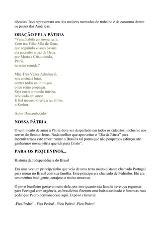 décadas. Isso representará um dos maiores mercados de trabalho e de consumo dentre
os países das Américas.
ORAÇÃO PELA PÁTRIA
"Vem, habita em nossa terra,
Com teu Filho Mãe de Deus,
que seguindo vossos passos
ela encontre a paz de Deus.
por Maria a Cristo unida,
Pátria,
tu serás remida!"
Mãe Três Vezes Admirável,
nos ensina a lutar,
contra todos os inimigos
o teu reino propagar.
Seja em ti o mundo inteiro,
renovado em amor
E fiel incenso oferte a teu Filho,
o Senhor.
Autor Desconhecido
NOSSA PÁTRIA
O sentimento de amor à Pátria deve ser despertado em todos os cidadãos, inclusive nos
servos do Senhor Jesus. Nada melhor que aproveitar o “Dia da Pátria” para
incentivarmos este amor: “amar o Brasil a tal ponto que não poupemos esforços até
ganharmos nossa pátria querida para Cristo”.
PARA OS PEQUENINOS...
História da Independência do Brasil
Era uma vez um principezinho que veio de uma terra muito distante chamado Portugal
para morar no Brasil com sua família. Este príncipe era chamado de Pedrinho. Ele era
um menino inteligente, corajoso e muito amoroso.
O povo brasileiro gostava muito dele, por isso quanto sua família teve que regressar
para Portugal com urgência, os brasileiros fizeram uma baixo-assinado e foram as ruas
pedir que Pedro permanecesse aqui. O povo clamava:
-Fica Pedro! - Fica Pedro! - Fica Pedro! -Fica Pedro!
 