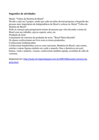 Sugestões de atividades
Mural: "Vultos da História do Brasil"
Dividir a sala em 5 grupos, sendo que cada um deles deverá pesquisar a biografia das
pessoas mais importantes da Independência do Brasil e colocar no Mural "Vultos da
História do Brasil".
Pedir às crianças para pesquisarem nomes de pessoas que vêm elevando o nome do
Brasil com seu trabalho, seja no esporte, artes, etc.
Produção de texto
Lançamento do concurso de produção de texto: "Brasil Pátria Querida".
Os alunos confeccionam um livro com os textos produzidos.
Confeccionar lembrancinhas
Confeccionar bandeirinhas com as cores nacionais, Bandeira do Brasil, cata-ventos,
estrelas e outras figuras-símbolo em verde e amarelo, fitas e distintivos em azul,
branco, verde e amarelo, viseiras, confeccionar também espada, cavalinho de cabo de
vassoura.
Disponível em: http://wata-eh-legal.blogspot.com.br/2007/08/projeto-semana-da-
ptria.html
 