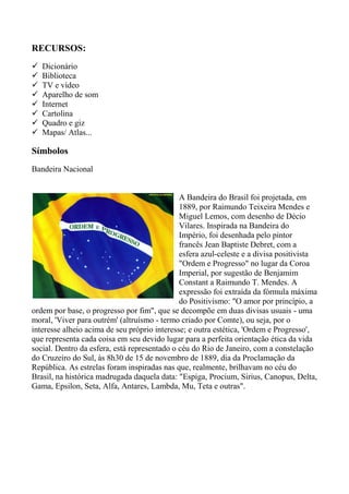 RECURSOS:
 Dicionário
 Biblioteca
 TV e vídeo
 Aparelho de som
 Internet
 Cartolina
 Quadro e giz
 Mapas/ Atlas...
Símbolos
Bandeira Nacional
A Bandeira do Brasil foi projetada, em
1889, por Raimundo Teixeira Mendes e
Miguel Lemos, com desenho de Décio
Vilares. Inspirada na Bandeira do
Império, foi desenhada pelo pintor
francês Jean Baptiste Debret, com a
esfera azul-celeste e a divisa positivista
"Ordem e Progresso" no lugar da Coroa
Imperial, por sugestão de Benjamim
Constant a Raimundo T. Mendes. A
expressão foi extraída da fórmula máxima
do Positivismo: "O amor por princípio, a
ordem por base, o progresso por fim", que se decompõe em duas divisas usuais - uma
moral, 'Viver para outrém' (altruísmo - termo criado por Comte), ou seja, por o
interesse alheio acima de seu próprio interesse; e outra estética, 'Ordem e Progresso',
que representa cada coisa em seu devido lugar para a perfeita orientação ética da vida
social. Dentro da esfera, está representado o céu do Rio de Janeiro, com a constelação
do Cruzeiro do Sul, às 8h30 de 15 de novembro de 1889, dia da Proclamação da
República. As estrelas foram inspiradas nas que, realmente, brilhavam no céu do
Brasil, na histórica madrugada daquela data: "Espiga, Procium, Sirius, Canopus, Delta,
Gama, Epsilon, Seta, Alfa, Antares, Lambda, Mu, Teta e outras".
 