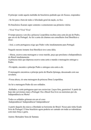 O príncipe vendo aquela multidão de brasileiros pedindo que ele ficasse, respondeu:
- Se for para o bem de todos e felicidade geral da nação, eu fico.
Os brasileiros ficaram super contente e comemoram sua primeira vitória:
- Viva! Viva! Viva! Viva!
O tempo passou e um dia a princesa Leopoldina recebeu uma carta do pai de Pedro,
que era rei de Portugal. Ao ler a carta ela chamou seu conselheiro José Bonifácio e
disse:
- José, a corte portuguesa exige que Pedro volte imediatamente para Portugal.
Naquele mesmo instante José Bonifácio teve uma idéia.
- Alteza, escreva uma mensagem a vosso marido, peça que proclame a Independência
do Brasil imediatamente.
A princesa mais que depressa escreve uma carta e manda o mensageiro entregar a
Pedro.
-Vá rápido, encontre o príncipe Pedro e entregue esta carta a ele.
O mensageiro encontrou o príncipe perto do Riacho Ipiranga, descansado com sua
cavalaria.
-Vossa alteza, eis uma mensagem da princesa Dona Leopoldina.
Ao ler a mensagem Pedro diz aos soldados.
-Soldados, a corte portuguesa quer nos escravizar. Laços fora, guerreiros! A partir de
hoje não serviremos mais a Portugal. Ou o Brasil fica livre ou morremos por ele.
Independência ou Morte!
Todos os soldados gritaram em um só coro:
-Independência! Independência! Independência!
A partir daquele dia raiava a liberdade no horizonte do Brasil. Nosso país tinha ficado
livre de Portugal. E hino brasileiro agora poderia ser cantado em todas as redondezas
com mais força e garra.
Autora: Bernadete Sena de Santana
 