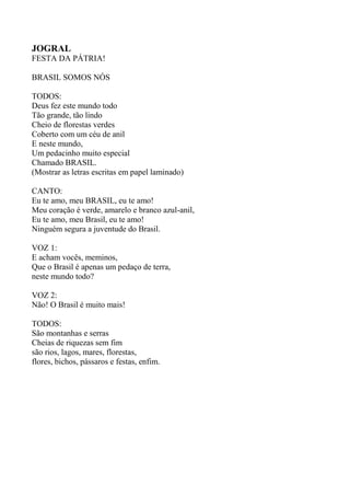 JOGRAL
FESTA DA PÁTRIA!
BRASIL SOMOS NÓS
TODOS:
Deus fez este mundo todo
Tão grande, tão lindo
Cheio de florestas verdes
Coberto com um céu de anil
E neste mundo,
Um pedacinho muito especial
Chamado BRASIL.
(Mostrar as letras escritas em papel laminado)
CANTO:
Eu te amo, meu BRASIL, eu te amo!
Meu coração é verde, amarelo e branco azul-anil,
Eu te amo, meu Brasil, eu te amo!
Ninguém segura a juventude do Brasil.
VOZ 1:
E acham vocês, meminos,
Que o Brasil é apenas um pedaço de terra,
neste mundo todo?
VOZ 2:
Não! O Brasil é muito mais!
TODOS:
São montanhas e serras
Cheias de riquezas sem fim
são rios, lagos, mares, florestas,
flores, bichos, pássaros e festas, enfim.
 