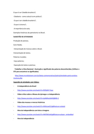 O que é ser Cidadão brasileiro?;
Cidadania - como colocá-la em prática?;
O que é ser cidadão brasileiro?;
O que é civismo?;
A importância do voto;
Exemplos históricos de patriotismo no Brasil.
SUGESTÃO DE ATIVIDADES
Produção de poesias;
Coro falado;
Interpretação de músicas sobre o Brasil;
Interpretação de textos;
Palavras cruzadas;
Caça-palavras;
Exposição de textos e poemas;
Trabalhar o Hino Nacional - Ilustração e significado das palavras desconhecidas; (Utilizar a
STE para encontrar os significados)
http://www.mundojovem.com.br/datas-comemorativas/patria/atividade-patria-analise-
musicas.php
Sugestão de atividades com Vídeos:
· A Independência do Brasil
· http://www.youtube.com/watch?v=DOQsM-7Icpo
· Vídeo crítico sobre o Museu do Ipiranga e a independência
· http://www.youtube.com/watch?v=tpAMAsc6HHQ&NR=1
· Vídeo dos museus e marcos históricos
· http://www.youtube.com/watch?v=4AXixzwG21g&feature=related
· Hino da Independência com letra e imagens
· http://www.youtube.com/watch?v=AM78A3vkGgI&feature=player_embedded
· Hino da Independência
 