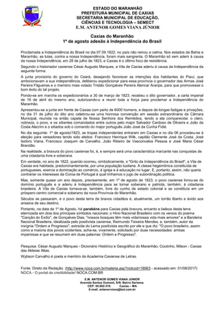 E.M. ANTENOR GOMES VIANA JÚNIOR
Avenida Santos Dumont, S/N. Bairro Seriema.
CEP: 65.602-310. Caxias – MA
E-mail: antenorviana@bol.com.br
ESTADO DO MARANHÃO
PREFEITURA MUNICIPAL DE CAXIAS
SECRETARIA MUNICIPAL DE EDUCAÇÃO,
CIÊNCIAS E TECNOLOGIA – SEMECT
E.M. ANTENOR GOMES VIANA JÚNIOR
Caxias do Maranhão
1º de agosto adesão à Independência do Brasil
Proclamada a Independência do Brasil no dia 07.09.1822, no país não reinou a calma. Nos estados da Bahia e
Maranhão, as lutas, contra a nossa Independência, foram mais sangrenta. O Maranhão só vem aderir à causa
da nossa Independência, em 28 de julho de 1823, e Caxias é o último foco de resistência.
Segundo o historiador caxiense César Augusto Marques, a Vila de Caxias aderiu à causa da Independência da
seguinte forma:
A junta provisória do governo do Ceará, desejando favorecer as intenções dos habitantes do Piauí, que
ambicionavam a sua independência, deliberou expedicionar para essa província o governador das Armas José
Pereira Filgueiras e o membro mais votado Tristão Gonçalves Pereira Alencar Araripe, para que promovesse o
bom êxito do tal projeto.
Pondo-se em marcha os expedicionários a 30 de março de 1823, recebeu o dito governador, a carta imperial
de 16 de abril do mesmo ano, autorizando-o a reunir toda a força para proclamar a Independência do
Maranhão.
Apresentou-se a junta em frente de Caxias com perto de 6000 homens, e depois de longas fadigas e privações,
no dia 31 de julho do dito ano celebrou-se uma honrosa convenção em sessão extraordinária da Câmara
Municipal, reunida na então capela de Nossa Senhora dos Remédios, tendo a ela comparecida: o clero,
nobreza, o povo, e os sitiantes comandados entre outros pelo major Salvador Cardoso de Oliveira e João da
Costa Alecrim e o sitiados sob o comando do major português João José da Cunha Fidié.
No dia seguinte: 1º de agosto/1823, as tropas independentes entraram em Caxias e no dia 06 procedeu-se à
eleição para vereadores tendo sido eleitos: Francisco Henrique Wilk, capitão Clemente José da Costa, José
Isidoro Viana, Francisco Joaquim de Carvalho, João Ribeiro de Vasconcelos Pessoa e José Maria César
Brandão.
Na realidade, a bravura do povo caxiense foi, é, e sempre será uma característica marcante nas conquistas de
uma cidadania livre e soberana.
Em verdade, no ano de 1822, quando ocorreu, simbolicamente, o "Grito da Independência do Brasil", a Vila de
Caxias era habitada, predominantemente, por uma população lusitana. A classe hegemônica constituída de
portugueses, exercia a dominação ao comércio, à igreja e à educação no lugar. E, portanto, assim, não queria
contrariar os interesses da Coroa de Portugal à qual tínhamos o jugo de subordinação política.
Mas, somente quase um ano depois, precisamente, em 1º de agosto de 1823, o povo caxiense livrou-se do
domínio português e a aderiu à Independência para se tornar soberano e patriota, também, à cidadania
brasileira. A Vila de Caxias tornava-se, também, livre do cunho de estado colonial e se constituía em um
próspero centro comercial e soberano da nova Província do Maranhão.
Séculos se passaram, e o povo desta terra de bravos cidadãos é, atualmente, um torrão liberto e ávido aos
anseios de seu destino.
Portanto, na data de 1º de Agosto, há parabéns para Caxias pela bravura, encanto e beleza desta terra
eternizada em dois dos principais símbolos nacionais: o Hino Nacional Brasileiro com os versos do poema
"Canção do Exílio", de Gonçalves Dias; "nossos bosques têm mais vida/nossa vida mais amores" e a Bandeira
Nacional Brasileira, idealizada pelo positivista caxiense, Raimundo Teixeira Mendes, e, também, autor da
insígnia "Ordem e Progresso", extraída do Lema positivista escrito por ele e que diz: "O povo brasileiro, assim
como a maioria dos povos ocidentais, acha-se, vivamente, solicitado por duas necessidades: ambas
imperiosas e que se resumem em duas palavras: Ordem e Progresso".
Pesquisa: César Augusto Marques - Dicionário Histórico e Geográfico do Maranhão; Coutinho, Milson - Caxias
das Aldeias Altas.
Wybson Carvalho é poeta e membro da Academia Caxiense de Letras.
Fonte: Direto da Redação. (http://www.noca.com.br/materia.asp?notcod=18963 - acessado em: 01/08/2017)
NOCA - O portal da credibilidade! NOCA.COM.BR
 