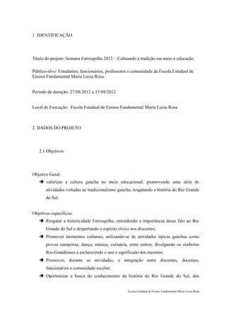 1. IDENTIFICAÇÃO




Título do projeto: Semana Farroupilha 2012 – Cultuando a tradição em meio à educação.

Público-alvo: Estudantes, funcionários, professores e comunidade da Escola Estadual de
Ensino Fundamental Maria Luiza Rosa.


Período de duração: 27/08/2012 a 15/09/2012


Local de Execução: Escola Estadual de Ensino Fundamental Maria Luiza Rosa



2. DADOS DO PROJETO




   2.1 Objetivos




Objetivo Geral:
    valorizar a cultura gaúcha no meio educacional, promovendo uma série de
       atividades voltadas ao tradicionalismo gaúcho, resgatando a história do Rio Grande
       do Sul.


Objetivos específicos:
    Resgatar a historicidade Farroupilha, entendendo a importância desse fato ao Rio
       Grande do Sul e despertando o espírito cívico nos discentes;
    Promover momentos culturais, utilizando-se de atividades típicas gaúchas como
       provas campeiras, dança, música, culinária, entre outros, divulgando os símbolos
       Rio-Grandenses e esclarecendo o uso e significado dos mesmos;
    Promover, durante as atividades, a integração entre discentes, docentes,
       funcionários e comunidade escolar;
    Oportunizar a busca do conhecimento da história do Rio Grande do Sul, dos


                                                   Escola Estadual de Ensino Fundamental Maria Luiza Rosa
 