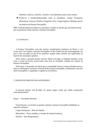 Símbolos, músicas, culinária, vestuário e sua importância para nossa cultura;
    Promover a interdisciplinariedade entre as disciplinas: Língua Portuguesa,
       Matemática, Ciências, História, Geografia, Artes, Língua Inglesa e Religião através
       da temática da Semana Farroupilha.
OBS: Cada disciplina terá objetivos específicos voltados as tarefas que será desenvolvida
por seu professor titular, durante a Semana Farroupilha.




   2.2 Justificativa




   A Semana Farroupilha, uma das maiores manifestações históricas do Brasil, é um
evento que visa resgatar a luta dos farroupilhas no Rio Grande do Sul, homenageando seu
povo e tem seu ápice no dia 20 de setembro, quando então, desfiles são organizados na
maioria dos municípios gaúchos.
  Desse modo, o presente projeto tem por objetivo divulgar as tradições gaúchas, assim
como o nome da Escola, promovendo uma série de atividades voltadas aos festejos da
Semana Farroupilha.
   Além disso, é de grande relevância que a comunidade interna e externa obtenha acesso a
todas as informações inerentes a história da Revolução Farroupilha, relembrando a luta dos
ideais farroupilhas e resgatando o orgulho de sua história.




3. DESENVOLVIMENTO DAS ATIVIDADES




  O presente projeto será dividido em quatro etapas, sendo que ambas acontecerão
concomitantemente:


Etapa 1 – Atividades Docentes


   Os professores, envolvidos no projeto, durante a Semana Farroupilha trabalharão os
seguintes enfoques:
  Língua Portuguesa – Mito do Gaúcho.
  Matemática – Pesos, medidas, e moedas (Evolução histórica).
  História – Hino Riograndense.

                                                    Escola Estadual de Ensino Fundamental Maria Luiza Rosa
 