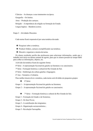 Ciências – As doenças e seus tratamentos na época.
  Geografia – Os limites.
  Artes – Produção dos cartazes.
  Religião – A importância da religião na formação do Estado.
  Língua Inglesa – Bandeira (cores).


Etapa 2 – Atividades Discentes


  Cada turma ficará responsável por uma temática devendo:


    Pesquisar sobre a temática;
    Produzir folders, cartazes exemplificando sua temática;
    Discutir e organizar a mostra da turma.
   Os alunos receberão auxílio dos professores para selecionar informações, sendo que o
trabalho terá início na última semana de agosto, para que os alunos possam ter tempo hábil
para colher as informações, objetos, etc.
  A divisão da temática ficará da seguinte forma:
  8ª Série - A representação ficcional do gaúcho na literatura e no cancioneiro;
  7ª Série - Formação histórica e cultural do Rio Grande do Sul;
  6ª Série - Simbologia da cultura gaúcha e linguagem;
  6º Ano - Vestuário e Culinária.
  Para melhor desenvolver a temática, cada turma será dividida em pequenos grupos:
             8ª Série:
  Grupo 1 - A representação ficcional do gaúcho na literatura;
  Grupo 2 - A representação ficcional do gaúcho no cancioneiro.


             7ª Série: - Formação histórica e cultural do Rio Grande do Sul;
  Grupo 1 - Formação do Estado e de fronteiras;
  Grupo 2 - Os Sete Povos;
  Grupo 3 - A contribuição dos imigrantes;
  Grupo 4 - Organização socioeconômica ;
  Grupo 5 - Revolução Farroupilha.




                                                    Escola Estadual de Ensino Fundamental Maria Luiza Rosa
 