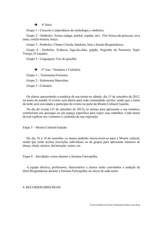     6ª Série:
  Grupo 1 - Conceito e importância da simbologia e símbolos;
  Grupo 2 - Símbolos: Armas (adaga, punhal, espada, etc), Flor brinco-de-princesa, erva
mate, estrela boieira, lenço;
  Grupo 3 - Símbolos: Chama Crioula, bandeira, hino e brasão Riograndense;
   Grupo 4 - Símbolos: Estância, fogo-de-chão, galpão, Negrinho do Pastoreio, Sepé-
Tiaraju, O Laçador;
  Grupo 5 - Linguagem: Uso do gauchês.


             6º Ano - Vestuário e Culinária.
  Grupo 1 - Vestimenta Feminina
  Grupo 2 - Vestimenta Masculina
  Grupo 3 - Culinária


   Os alunos apresentarão a temática da sua turma no sábado, dia 15 de setembro de 2012,
no turno da manhã. O evento será aberto para toda comunidade escolar, sendo que o turno
da tarde será convidado a participar do evento na parte da Mostra Cultural Gaúcha.
  No dia do evento (15 de setembro de 2012), as turmas para apresentar a sua temática,
construíram um quiosque ou um espaço específico para expor seus trabalhos. Cada turma
deverá explicar aos visitantes o conteúdo da sua exposição.


Etapa 3 – Mostra Cultural Gaúcha


   Do dia 10 a 14 de setembro os alunos poderão inscreverem-se para a Mostra cultural,
sendo que serão aceitas inscrições individuais ou de grupos para apresentar números de
dança, chula, música, declamação, teatro, etc.


Etapa 4 – Atividades extras durante a Semana Farroupilha.


  A equipe diretiva, professores, funcionários e alunos serão convidados a audição do
Hino Riograndense durante a Semana Farroupilha, no início de cada turno.




4. RECURSOS DIDÁTICOS




                                                  Escola Estadual de Ensino Fundamental Maria Luiza Rosa
 