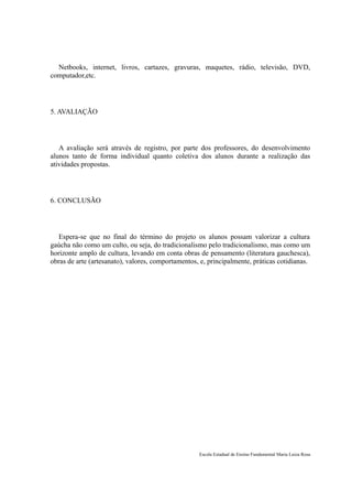 Netbooks, internet, livros, cartazes, gravuras, maquetes, rádio, televisão, DVD,
computador,etc.




5. AVALIAÇÃO




   A avaliação será através de registro, por parte dos professores, do desenvolvimento
alunos tanto de forma individual quanto coletiva dos alunos durante a realização das
atividades propostas.




6. CONCLUSÃO




   Espera-se que no final do término do projeto os alunos possam valorizar a cultura
gaúcha não como um culto, ou seja, do tradicionalismo pelo tradicionalismo, mas como um
horizonte amplo de cultura, levando em conta obras de pensamento (literatura gauchesca),
obras de arte (artesanato), valores, comportamentos, e, principalmente, práticas cotidianas.




                                                    Escola Estadual de Ensino Fundamental Maria Luiza Rosa
 