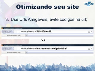 Otimizando seu siteUse UrlsAmigavéis, evite códigos na url;                    www.site.com/?id=45&x=67                                          Vs                    www.site.com/eletrodomestico/geladeira/Otimizando seu siteEvite conteúdo duplicados:Não Copie notícias, artigos etc... de outros sites;O mesmo conteúdo no site com urls diferentes;Cuidado com a paginação do site;Páginas de Artigos ou Notícias com comentários pode ser consideradas conteúdos unicos;Utilizar a tag Canonical.Inclua blog, forum, Fotos interessantes e únicos para conseguir links externos;