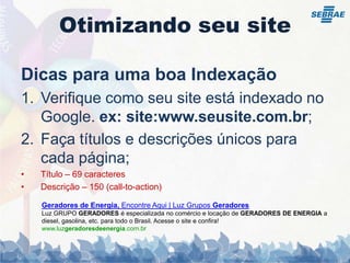 Otimizando seu siteDicas para uma boa IndexaçãoVerifique como seu site está indexado no Google. ex: site:www.seusite.com.br;Faça títulos e descrições únicos para cada página;Título – 69 caracteresDescrição – 150 (call-to-action)Geradores de Energia, Encontre Aqui | Luz Grupos GeradoresLuz GRUPO GERADORES é especializada no comércio e locação de GERADORES DE ENERGIA a diesel, gasolina, etc. para todo o Brasil. Acesse o site e confira!www.luzgeradoresdeenergia.com.br 