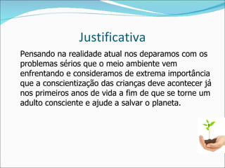 Justificativa Pensando na realidade atual nos deparamos com os problemas sérios que o meio ambiente vem enfrentando e consideramos de extrema importância que a conscientização das crianças deve acontecer já nos primeiros anos de vida a fim de que se torne um adulto consciente e ajude a salvar o planeta. 