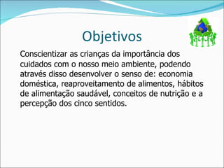 Objetivos Conscientizar as crianças da importância dos cuidados com o nosso meio ambiente, podendo através disso desenvolver o senso de: economia doméstica, reaproveitamento de alimentos, hábitos de alimentação saudável, conceitos de nutrição e a percepção dos cinco sentidos. 