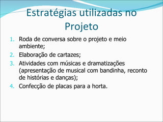 Estratégias utilizadas no Projeto Roda de conversa sobre o projeto e meio ambiente; Elaboração de cartazes; Atividades com músicas e dramatizações (apresentação de musical com bandinha, reconto de histórias e danças); Confecção de placas para a horta. 
