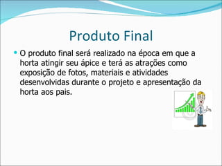Produto Final O produto final será realizado na época em que a horta atingir seu ápice e terá as atrações como exposição de fotos, materiais e atividades desenvolvidas durante o projeto e apresentação da horta aos pais. 