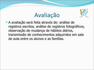 Avaliação A avaliação será feita através de: análise de registros escritos, análise de registros fotográficos, observação de mudança de hábitos diários, transmissão de conhecimentos adquiridos em sala de aula entre os alunos e as famílias. 