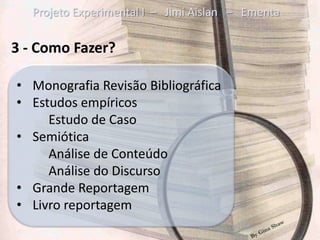 Projeto Experimental I – Jimi Aislan – Ementa

3 - Como Fazer?

• Monografia Revisão Bibliográfica
• Estudos empíricos
     Estudo de Caso
• Semiótica
     Análise de Conteúdo
     Análise do Discurso
• Grande Reportagem
• Livro reportagem
 